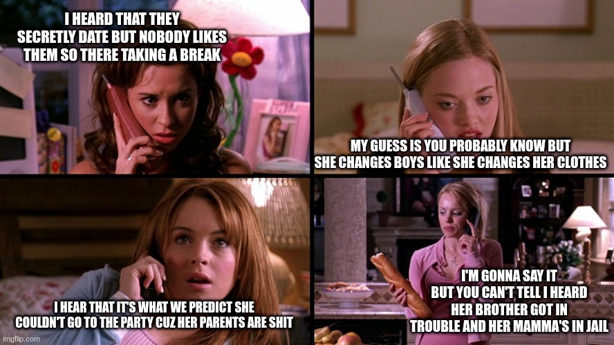 mean girls and #sisters meme | I HEARD THAT THEY SECRETLY DATE BUT NOBODY LIKES THEM SO THERE TAKING A BREAK; MY GUESS IS YOU PROBABLY KNOW BUT SHE CHANGES BOYS LIKE SHE CHANGES HER CLOTHES; I'M GONNA SAY IT BUT YOU CAN'T TELL I HEARD HER BROTHER GOT IN TROUBLE AND HER MAMMA'S IN JAIL; I HEAR THAT IT'S WHAT WE PREDICT SHE COULDN'T GO TO THE PARTY CUZ HER PARENTS ARE SHIT | image tagged in mean girls | made w/ Imgflip meme maker
