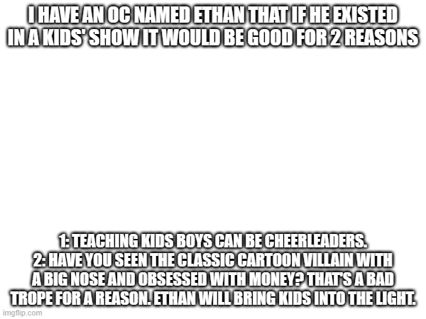 [WHO TF ARE YOU LMAOOO- kys] | I HAVE AN OC NAMED ETHAN THAT IF HE EXISTED IN A KIDS' SHOW IT WOULD BE GOOD FOR 2 REASONS; 1: TEACHING KIDS BOYS CAN BE CHEERLEADERS.
2: HAVE YOU SEEN THE CLASSIC CARTOON VILLAIN WITH A BIG NOSE AND OBSESSED WITH MONEY? THAT'S A BAD TROPE FOR A REASON. ETHAN WILL BRING KIDS INTO THE LIGHT. | made w/ Imgflip meme maker