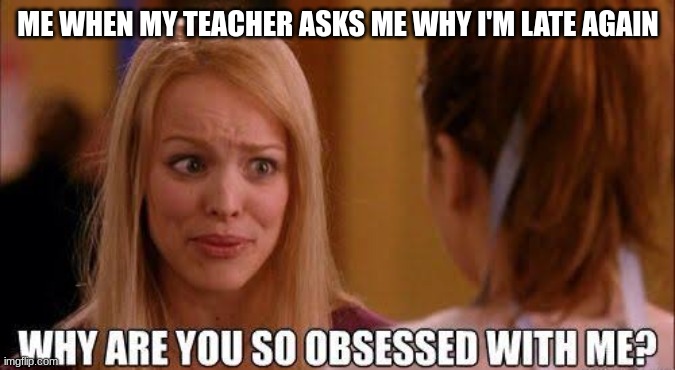 me everyday be like | ME WHEN MY TEACHER ASKS ME WHY I'M LATE AGAIN | image tagged in why are you so obsessed with me | made w/ Imgflip meme maker