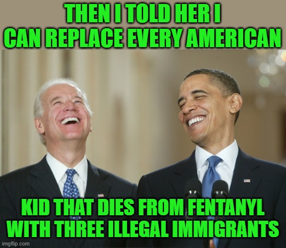 Biden Obama laugh | THEN I TOLD HER I CAN REPLACE EVERY AMERICAN KID THAT DIES FROM FENTANYL WITH THREE ILLEGAL IMMIGRANTS | image tagged in biden obama laugh | made w/ Imgflip meme maker