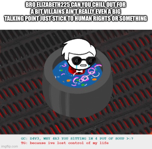 I’d much rather see you talk about Jews than cartoon villains | BRO ELIZABETH225 CAN YOU CHILL OUT FOR A BIT VILLAINS AIN’T REALLY EVEN A BIG TALKING POINT JUST STICK TO HUMAN RIGHTS OR SOMETHING | image tagged in dave in a lot of soup | made w/ Imgflip meme maker