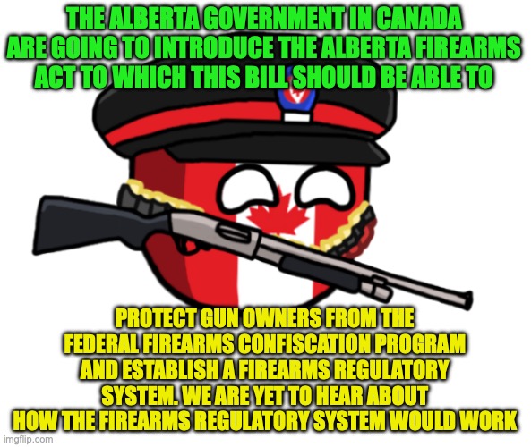 Some relief on gun rights in Canada, I'll also post this on RINO_Republicans | THE ALBERTA GOVERNMENT IN CANADA ARE GOING TO INTRODUCE THE ALBERTA FIREARMS ACT TO WHICH THIS BILL SHOULD BE ABLE TO; PROTECT GUN OWNERS FROM THE FEDERAL FIREARMS CONFISCATION PROGRAM AND ESTABLISH A FIREARMS REGULATORY SYSTEM. WE ARE YET TO HEAR ABOUT HOW THE FIREARMS REGULATORY SYSTEM WOULD WORK | image tagged in canada countryball gun,alberta,joseph schow,united conservative party | made w/ Imgflip meme maker