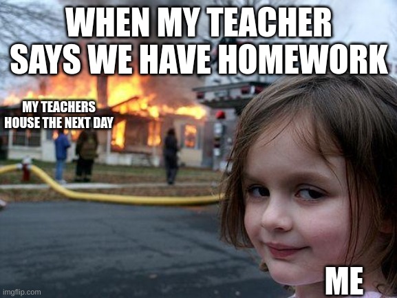 Disaster Girl | WHEN MY TEACHER SAYS WE HAVE HOMEWORK; MY TEACHERS HOUSE THE NEXT DAY; ME | image tagged in memes,disaster girl | made w/ Imgflip meme maker