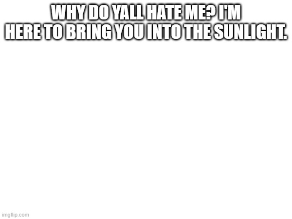 WHY DO YALL HATE ME? I'M HERE TO BRING YOU INTO THE SUNLIGHT. | made w/ Imgflip meme maker