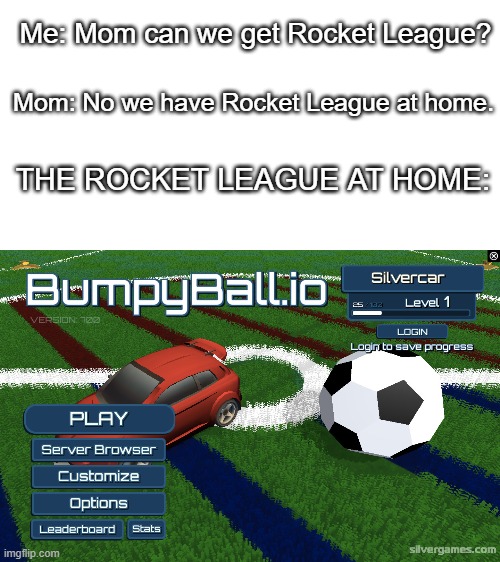 Bumpyball.io??????? | Me: Mom can we get Rocket League? Mom: No we have Rocket League at home. THE ROCKET LEAGUE AT HOME: | image tagged in white | made w/ Imgflip meme maker