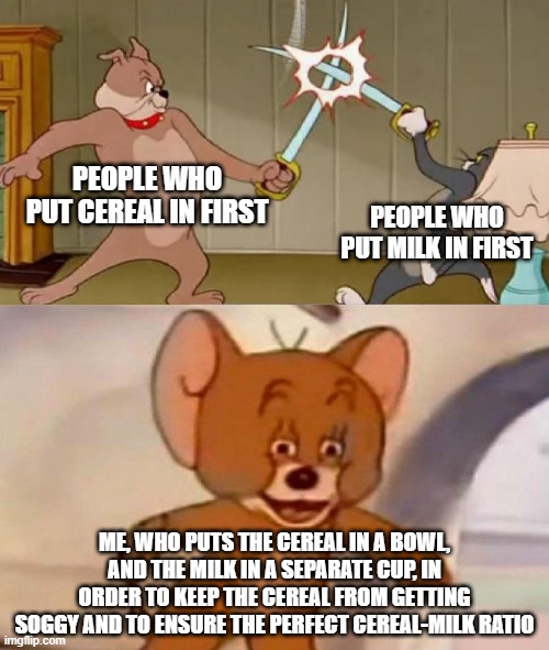 I Have Hopes to Bring Back the Milk-Cereal Debate | PEOPLE WHO PUT CEREAL IN FIRST; PEOPLE WHO PUT MILK IN FIRST; ME, WHO PUTS THE CEREAL IN A BOWL, AND THE MILK IN A SEPARATE CUP, IN ORDER TO KEEP THE CEREAL FROM GETTING SOGGY AND TO ENSURE THE PERFECT CEREAL-MILK RATIO | image tagged in tom and jerry swordfight | made w/ Imgflip meme maker