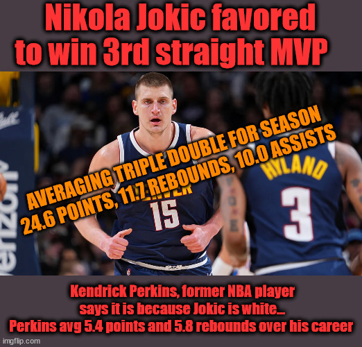 Kendrick Perkins : Racism or Jealousy | Nikola Jokic favored to win 3rd straight MVP; AVERAGING TRIPLE DOUBLE FOR SEASON
 24.6 POINTS, 11.7 REBOUNDS, 10.0 ASSISTS; Kendrick Perkins, former NBA player says it is because Jokic is white...
Perkins avg 5.4 points and 5.8 rebounds over his career | image tagged in liberal logic,racism | made w/ Imgflip meme maker