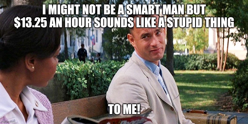 Fawesst Gump | I MIGHT NOT BE A SMART MAN BUT $13.25 AN HOUR SOUNDS LIKE A STUPID THING; TO ME! | image tagged in stupid | made w/ Imgflip meme maker