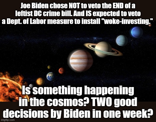 Nah. Probably "Broken Clock" Syndrome. | Joe Biden chose NOT to veto the END of a leftist DC crime bill. And IS expected to veto a Dept. of Labor measure to install "woke-investing."; Is something happening in the cosmos? TWO good decisions by Biden in one week? | image tagged in joe biden | made w/ Imgflip meme maker