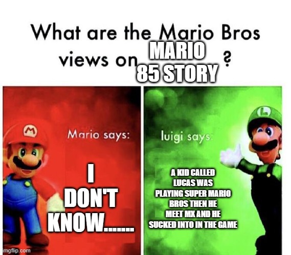 The Genius Luigi | MARIO 85 STORY; I DON'T KNOW....... A KID CALLED LUCAS WAS PLAYING SUPER MARIO BROS THEN HE MEET MX AND HE SUCKED INTO IN THE GAME | image tagged in mario bros views | made w/ Imgflip meme maker