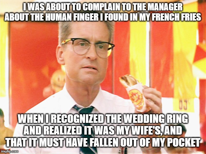 Hey, it happens | I WAS ABOUT TO COMPLAIN TO THE MANAGER ABOUT THE HUMAN FINGER I FOUND IN MY FRENCH FRIES; WHEN I RECOGNIZED THE WEDDING RING AND REALIZED IT WAS MY WIFE'S, AND THAT IT MUST HAVE FALLEN OUT OF MY POCKET | image tagged in falling down - michael douglas - fast food | made w/ Imgflip meme maker
