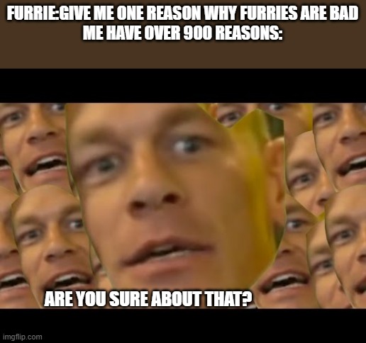 u sure | FURRIE:GIVE ME ONE REASON WHY FURRIES ARE BAD
ME HAVE OVER 900 REASONS:; ARE YOU SURE ABOUT THAT? | image tagged in are you sure about that | made w/ Imgflip meme maker