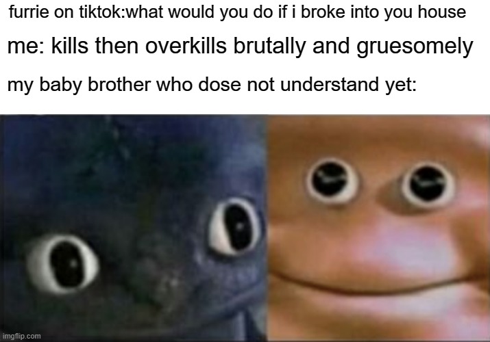 me: Aim the gun at the head. | me: kills then overkills brutally and gruesomely; furrie on tiktok:what would you do if i broke into you house; my baby brother who dose not understand yet: | image tagged in blank stare dragon | made w/ Imgflip meme maker