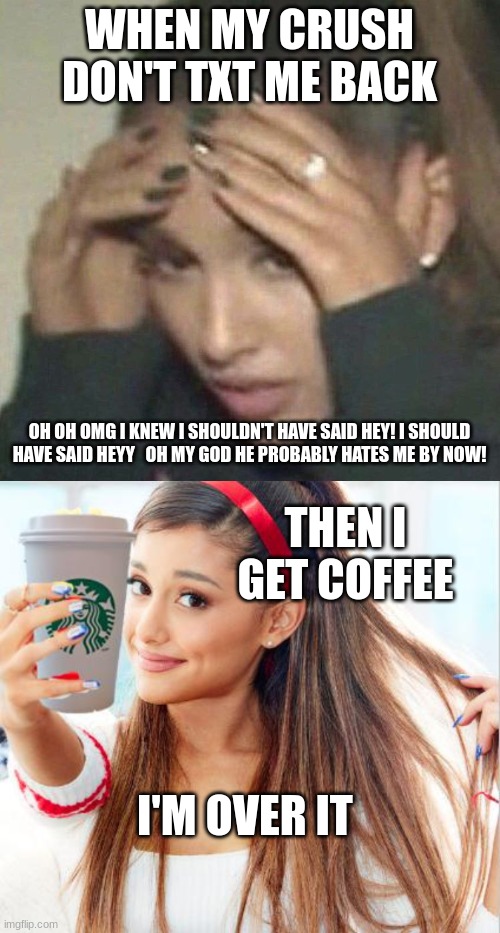 coffee can fix anything | WHEN MY CRUSH DON'T TXT ME BACK; OH OH OMG I KNEW I SHOULDN'T HAVE SAID HEY! I SHOULD HAVE SAID HEYY   OH MY GOD HE PROBABLY HATES ME BY NOW! THEN I GET COFFEE; I'M OVER IT | image tagged in rerrified ariana grande,ariana grande | made w/ Imgflip meme maker