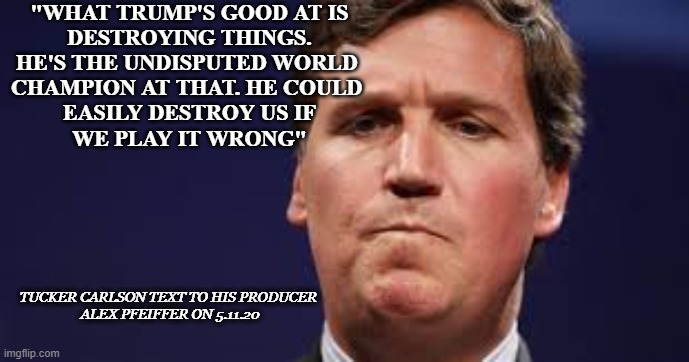 "WHAT TRUMP'S GOOD AT IS
DESTROYING THINGS.
HE'S THE UNDISPUTED WORLD 
CHAMPION AT THAT. HE COULD 
EASILY DESTROY US IF
WE PLAY IT WRONG"; TUCKER CARLSON TEXT TO HIS PRODUCER 
ALEX PFEIFFER ON 5.11.20 | made w/ Imgflip meme maker