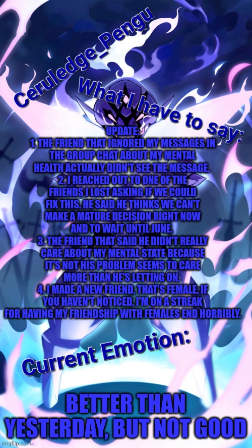 One day I'll fix my mistakes. Even if I have to sell my soul. Chances are I'm already going to hell | UPDATE:
1. THE FRIEND THAT IGNORED MY MESSAGES IN THE GROUP CHAT ABOUT MY MENTAL HEALTH ACTUALLY DIDN'T SEE THE MESSAGE. 
2. I REACHED OUT TO ONE OF THE FRIENDS I LOST ASKING IF WE COULD FIX THIS. HE SAID HE THINKS WE CAN'T MAKE A MATURE DECISION RIGHT NOW AND TO WAIT UNTIL JUNE. 
3. THE FRIEND THAT SAID HE DIDN'T REALLY CARE ABOUT MY MENTAL STATE BECAUSE IT'S NOT HIS PROBLEM SEEMS TO CARE MORE THAN HE'S LETTING ON. 
4. I MADE A NEW FRIEND, THAT'S FEMALE. IF YOU HAVEN'T NOTICED, I'M ON A STREAK FOR HAVING MY FRIENDSHIP WITH FEMALES END HORRIBLY. BETTER THAN YESTERDAY, BUT NOT GOOD | image tagged in ceruledge_pengu anouncment template | made w/ Imgflip meme maker