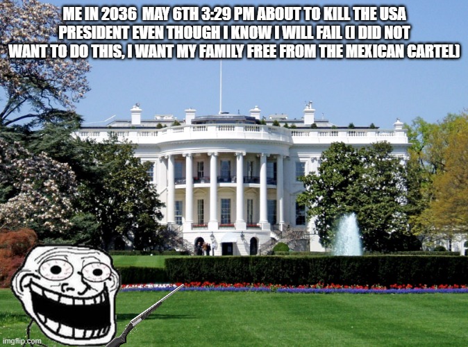 White House | ME IN 2036  MAY 6TH 3:29 PM ABOUT TO KILL THE USA PRESIDENT EVEN THOUGH I KNOW I WILL FAIL (I DID NOT WANT TO DO THIS, I WANT MY FAMILY FREE FROM THE MEXICAN CARTEL) | image tagged in white house | made w/ Imgflip meme maker