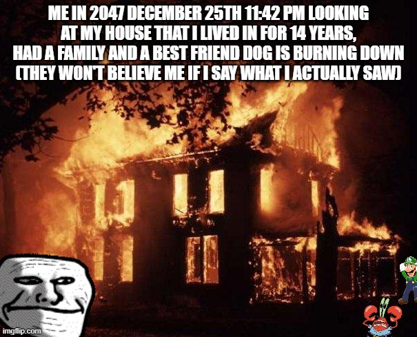 House Fire | ME IN 2047 DECEMBER 25TH 11:42 PM LOOKING AT MY HOUSE THAT I LIVED IN FOR 14 YEARS, HAD A FAMILY AND A BEST FRIEND DOG IS BURNING DOWN (THEY WON'T BELIEVE ME IF I SAY WHAT I ACTUALLY SAW) | image tagged in house fire | made w/ Imgflip meme maker