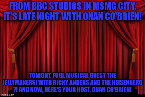 Stage Curtains | FROM BBC STUDIOS IN MSMG CITY, IT'S LATE NIGHT WITH ONAN CO'BRIEN! TONIGHT, FUGI, MUSICAL GUEST THE JELLYMAKERS! WITH RICKY ANDERS AND THE HEISENBERG 7! AND NOW, HERE'S YOUR HOST, ONAN CO'BRIEN! | image tagged in stage curtains | made w/ Imgflip meme maker