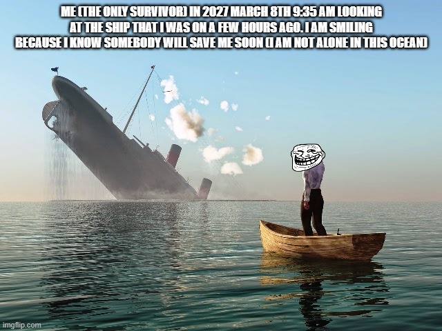 Sinking Ship | ME (THE ONLY SURVIVOR) IN 2027 MARCH 8TH 9:35 AM LOOKING AT THE SHIP THAT I WAS ON A FEW HOURS AGO. I AM SMILING BECAUSE I KNOW SOMEBODY WILL SAVE ME SOON (I AM NOT ALONE IN THIS OCEAN) | image tagged in sinking ship | made w/ Imgflip meme maker
