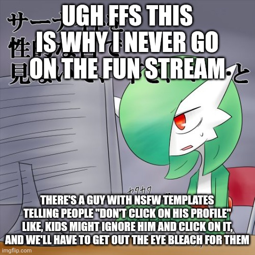 Gardevoir Computer | UGH FFS THIS IS WHY I NEVER GO ON THE FUN STREAM; THERE'S A GUY WITH NSFW TEMPLATES TELLING PEOPLE "DON'T CLICK ON HIS PROFILE" LIKE, KIDS MIGHT IGNORE HIM AND CLICK ON IT, AND WE'LL HAVE TO GET OUT THE EYE BLEACH FOR THEM | image tagged in gardevoir computer | made w/ Imgflip meme maker