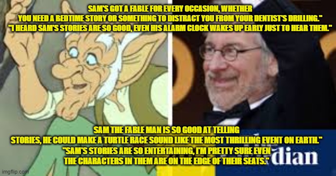 SAM'S GOT A FABLE FOR EVERY OCCASION, WHETHER YOU NEED A BEDTIME STORY OR SOMETHING TO DISTRACT YOU FROM YOUR DENTIST'S DRILLING."

"I HEARD SAM'S STORIES ARE SO GOOD, EVEN HIS ALARM CLOCK WAKES UP EARLY JUST TO HEAR THEM."; SAM THE FABLE MAN IS SO GOOD AT TELLING STORIES, HE COULD MAKE A TURTLE RACE SOUND LIKE THE MOST THRILLING EVENT ON EARTH."

"SAM'S STORIES ARE SO ENTERTAINING, I'M PRETTY SURE EVEN THE CHARACTERS IN THEM ARE ON THE EDGE OF THEIR SEATS." | made w/ Imgflip meme maker