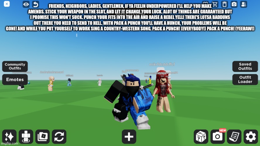 Zero the robloxian | FRIENDS, NEIGHBORS, LADIES, GENTLEMEN, IF YA FEELIN UNDERPOWERED I'LL HELP YOU MAKE AMENDS. STICK YOUR WEAPON IN THE SLOT, AND LET IT CHANGE YOUR LUCK. ALOT OF THINGS ARE GUARANTEED BUT I PROMISE THIS WON'T SUCK. PUNCH YOUR FITS INTO THE AIR AND RAISE A REBEL YELL! THERE'S LOTSA BADDUNS OUT THERE YOU NEED TO SEND TO HELL. WITH PACK A PUNCH YOU'LL HAVE A HUNCH, YOUR PROBLEMS WILL BE GONE! AND WHILE YOU PUT YOURSELF TO WORK SING A COUNTRY-WESTERN SONG. PACK A PUNCH! (EVERYBODY!) PACK A PUNCH! (YEEHAW!) | image tagged in zero the robloxian | made w/ Imgflip meme maker