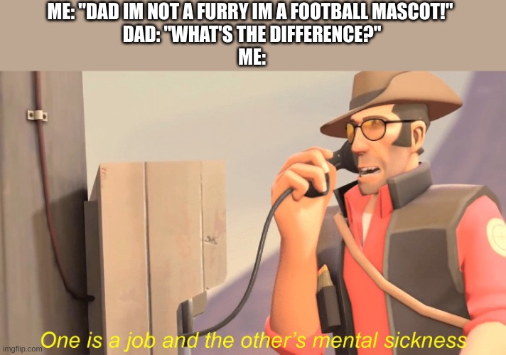 true | ME: "DAD IM NOT A FURRY IM A FOOTBALL MASCOT!" 
DAD: "WHAT'S THE DIFFERENCE?"
ME: | image tagged in one has a job and the other's mental sickness | made w/ Imgflip meme maker