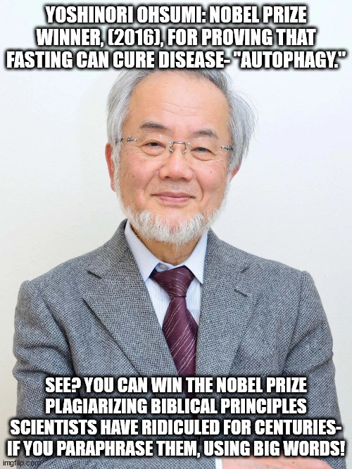Yoshinori Ohsumi wins the Nobel Prize for Fasting 001 | YOSHINORI OHSUMI: NOBEL PRIZE WINNER, (2016), FOR PROVING THAT FASTING CAN CURE DISEASE- "AUTOPHAGY."; SEE? YOU CAN WIN THE NOBEL PRIZE PLAGIARIZING BIBLICAL PRINCIPLES SCIENTISTS HAVE RIDICULED FOR CENTURIES- IF YOU PARAPHRASE THEM, USING BIG WORDS! | image tagged in yoshinori ohsumi,fasting,nobel prize,japanese | made w/ Imgflip meme maker
