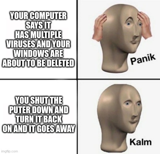 true story!!!! I was so scared that I was going to loose everything! | YOUR COMPUTER SAYS IT HAS MULTIPLE VIRUSES AND YOUR WINDOWS ARE ABOUT TO BE DELETED; YOU SHUT THE PUTER DOWN AND TURN IT BACK ON AND IT GOES AWAY | image tagged in panik kalm | made w/ Imgflip meme maker