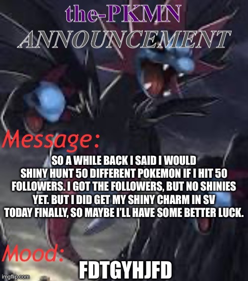 the-PKMN Announcement Temp | SO A WHILE BACK I SAID I WOULD SHINY HUNT 50 DIFFERENT POKEMON IF I HIT 50 FOLLOWERS. I GOT THE FOLLOWERS, BUT NO SHINIES YET. BUT I DID GET MY SHINY CHARM IN SV TODAY FINALLY, SO MAYBE I’LL HAVE SOME BETTER LUCK. FDTGYHJFD | made w/ Imgflip meme maker