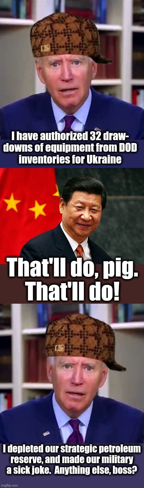 The senile creep gets the United States unready for World War 3 | I have authorized 32 draw-
downs of equipment from DOD
inventories for Ukraine; That'll do, pig.
That'll do! I depleted our strategic petroleum
reserve, and made our military a sick joke.  Anything else, boss? | image tagged in slow joe biden dementia face,xi jinping,world war 3,military,china,ukraine | made w/ Imgflip meme maker