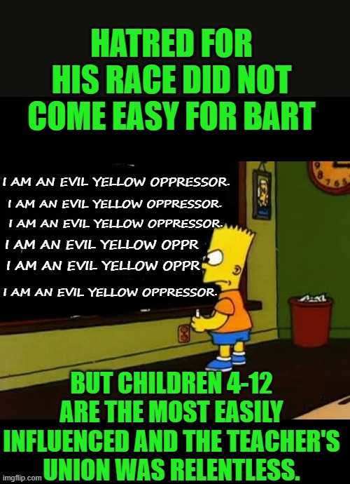 yep | HATRED FOR HIS RACE DID NOT COME EASY FOR BART; BUT CHILDREN 4-12 ARE THE MOST EASILY INFLUENCED AND THE TEACHER'S UNION WAS RELENTLESS. | image tagged in public schools | made w/ Imgflip meme maker