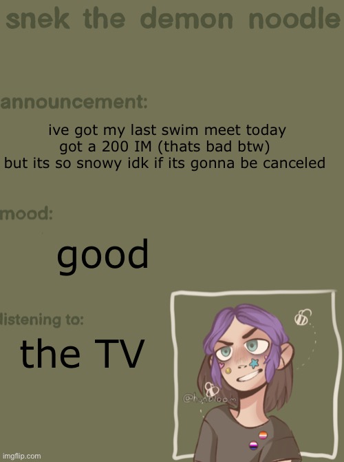 snek the demon noodle announcement temp | ive got my last swim meet today 
got a 200 IM (thats bad btw) 
but its so snowy idk if its gonna be canceled; good; the TV | image tagged in snek the demon noodle announcement temp | made w/ Imgflip meme maker