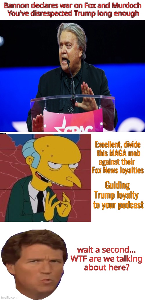 Opportunistic MAGA parasites | Bannon declares war on Fox and Murdoch
 You've disrespected Trump long enough; Excellent, divide

 this MAGA mob
against their 

Fox News loyalties; Guiding Trump loyalty
  to your podcast; wait a second...

WTF are we talking about here? | image tagged in steve bannon,fox news,politics,maga,civil war | made w/ Imgflip meme maker