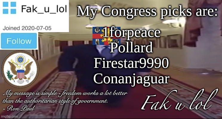 If any seats remain unfilled please tell me how many and I will come up with more picks | My Congress picks are:; 1forpeace
Pollard
Firestar9990
Conanjaguar | image tagged in w i d e fak_u_lol presidential announcement template | made w/ Imgflip meme maker