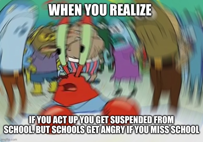 Confused | WHEN YOU REALIZE; IF YOU ACT UP YOU GET SUSPENDED FROM SCHOOL. BUT SCHOOLS GET ANGRY IF YOU MISS SCHOOL | image tagged in memes,mr krabs blur meme | made w/ Imgflip meme maker