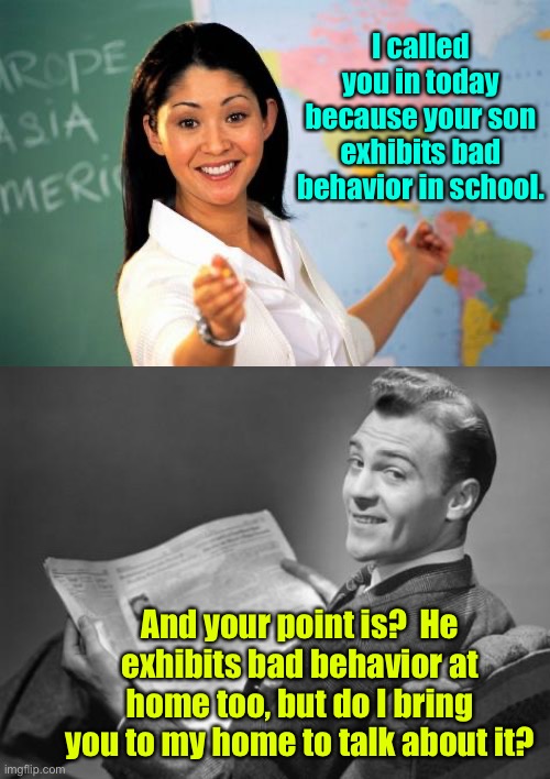 He’s got a point | I called you in today because your son exhibits bad behavior in school. And your point is?  He exhibits bad behavior at home too, but do I bring you to my home to talk about it? | image tagged in memes,unhelpful high school teacher,50's newspaper,bad behavior,father | made w/ Imgflip meme maker