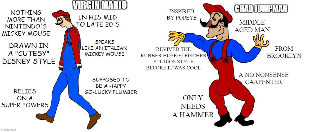 Virgin Mario vs Chad Jumpman | VIRGIN MARIO; CHAD JUMPMAN; INSPIRED BY POPEYE; NOTHING MORE THAN NINTENDO'S MICKEY MOUSE; IN HIS MID TO LATE 20'S; MIDDLE AGED MAN; SPEAKS LIKE AN ITALIAN MICKEY MOUSE; REVIVED THE RUBBER HOSE/FLEISCHER STUDIOS STYLE BEFORE IT WAS COOL; FROM BROOKLYN; DRAWN IN A "CUTESY" DISNEY STYLE; A NO NONSENSE CARPENTER; SUPPOSED TO BE A HAPPY GO-LUCKY PLUMBER; RELIES ON A SUPER POWERS; ONLY NEEDS A HAMMER | image tagged in super mario,cuphead | made w/ Imgflip meme maker