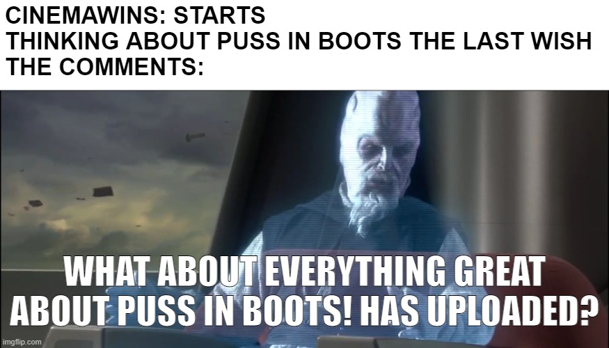When is CinemaWins' Everything GREAT About Puss in Boots? | CINEMAWINS: STARTS THINKING ABOUT PUSS IN BOOTS THE LAST WISH
THE COMMENTS:; WHAT ABOUT EVERYTHING GREAT ABOUT PUSS IN BOOTS! HAS UPLOADED? | image tagged in what about the droid attack on the wookies,puss in boots,dreamworks | made w/ Imgflip meme maker