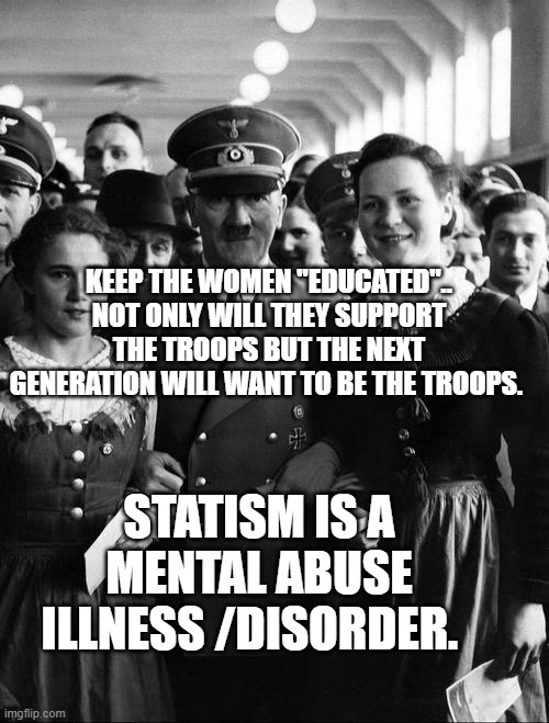 adolf hitler, people | KEEP THE WOMEN "EDUCATED".. NOT ONLY WILL THEY SUPPORT THE TROOPS BUT THE NEXT GENERATION WILL WANT TO BE THE TROOPS. STATISM IS A MENTAL ABUSE ILLNESS /DISORDER. | image tagged in adolf hitler people | made w/ Imgflip meme maker
