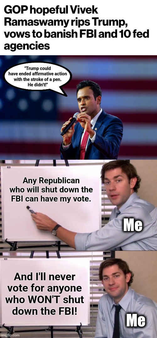 Time to get serious! | "Trump could
have ended affirmative action
with the stroke of a pen.
He didn’t!"; Any Republican who will shut down the FBI can have my vote. Me; And I'll never
vote for anyone
who WON'T shut
down the FBI! Me | image tagged in jim halpert explains,memes,vivek ramaswamy,republicans,election 2024,fbi | made w/ Imgflip meme maker