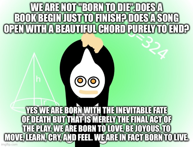 Meme format I saw | WE ARE NOT "BORN TO DIE”.DOES A BOOK BEGIN JUST TO FINISH? DOES A SONG OPEN WITH A BEAUTIFUL CHORD PURELY TO END? YES WE ARE BORN WITH THE INEVITABLE FATE OF DEATH BUT THAT IS MERELY THE FINAL ACT OF THE PLAY. WE ARE BORN TO LOVE, BE JOYOUS, TO MOVE, LEARN, CRY, AND FEEL. WE ARE IN FACT BORN TO LIVE. | image tagged in mallymonkey math | made w/ Imgflip meme maker