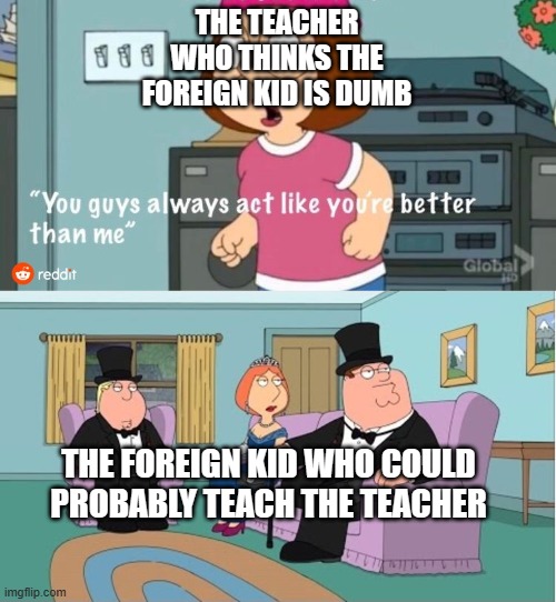 am  i right or am i right? | THE TEACHER WHO THINKS THE FOREIGN KID IS DUMB; THE FOREIGN KID WHO COULD PROBABLY TEACH THE TEACHER | image tagged in you guys always act like you're better than me | made w/ Imgflip meme maker