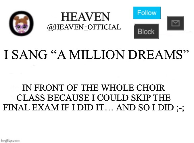 Me realizing There’s another final exam ;-; | I SANG “A MILLION DREAMS”; IN FRONT OF THE WHOLE CHOIR CLASS BECAUSE I COULD SKIP THE FINAL EXAM IF I DID IT… AND SO I DID ;-; | image tagged in heaven s template | made w/ Imgflip meme maker