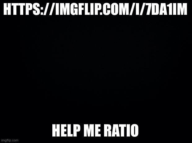 Black background | HTTPS://IMGFLIP.COM/I/7DA1IM; HELP ME RATIO | image tagged in black background | made w/ Imgflip meme maker