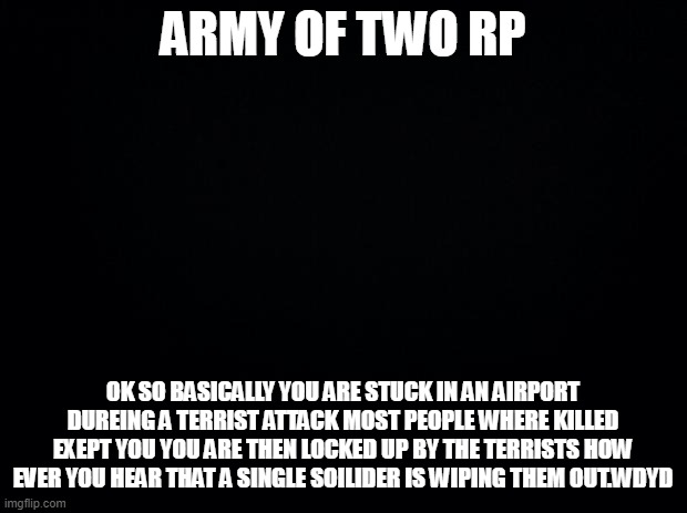 Black background | ARMY OF TWO RP; OK SO BASICALLY YOU ARE STUCK IN AN AIRPORT DUREING A TERRIST ATTACK MOST PEOPLE WHERE KILLED EXEPT YOU YOU ARE THEN LOCKED UP BY THE TERRISTS HOW EVER YOU HEAR THAT A SINGLE SOILIDER IS WIPING THEM OUT.WDYD | image tagged in black background | made w/ Imgflip meme maker