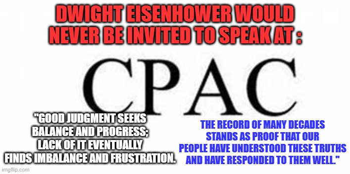 Said the man whose record of defeating Fascists, Communists and other Dictators is unequalled. | DWIGHT EISENHOWER WOULD NEVER BE INVITED TO SPEAK AT :; THE RECORD OF MANY DECADES STANDS AS PROOF THAT OUR PEOPLE HAVE UNDERSTOOD THESE TRUTHS AND HAVE RESPONDED TO THEM WELL."; "GOOD JUDGMENT SEEKS BALANCE AND PROGRESS; LACK OF IT EVENTUALLY FINDS IMBALANCE AND FRUSTRATION. | image tagged in politics | made w/ Imgflip meme maker