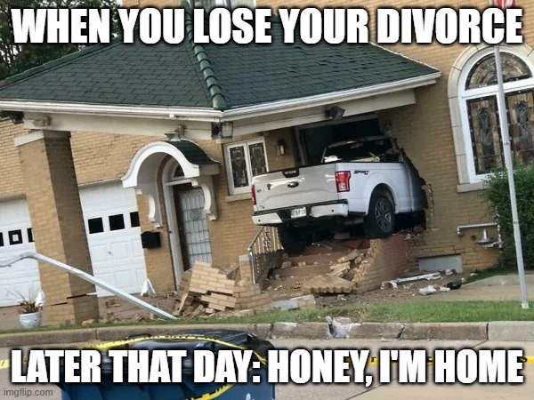 Honey I'm Home | WHEN YOU LOSE YOUR DIVORCE; LATER THAT DAY: HONEY, I'M HOME | image tagged in honey i'm home | made w/ Imgflip meme maker