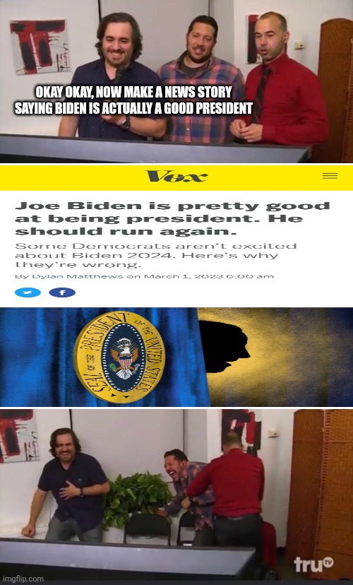 WTH NEW STORY DID I FIND?! | OKAY OKAY, NOW MAKE A NEWS STORY SAYING BIDEN IS ACTUALLY A GOOD PRESIDENT | image tagged in impractical jokers,memes,politics | made w/ Imgflip meme maker